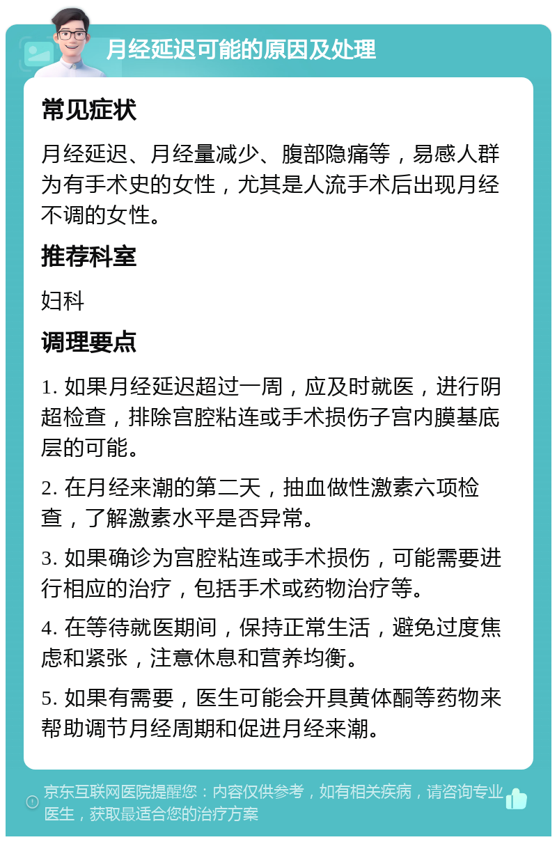 月经延迟可能的原因及处理 常见症状 月经延迟、月经量减少、腹部隐痛等，易感人群为有手术史的女性，尤其是人流手术后出现月经不调的女性。 推荐科室 妇科 调理要点 1. 如果月经延迟超过一周，应及时就医，进行阴超检查，排除宫腔粘连或手术损伤子宫内膜基底层的可能。 2. 在月经来潮的第二天，抽血做性激素六项检查，了解激素水平是否异常。 3. 如果确诊为宫腔粘连或手术损伤，可能需要进行相应的治疗，包括手术或药物治疗等。 4. 在等待就医期间，保持正常生活，避免过度焦虑和紧张，注意休息和营养均衡。 5. 如果有需要，医生可能会开具黄体酮等药物来帮助调节月经周期和促进月经来潮。