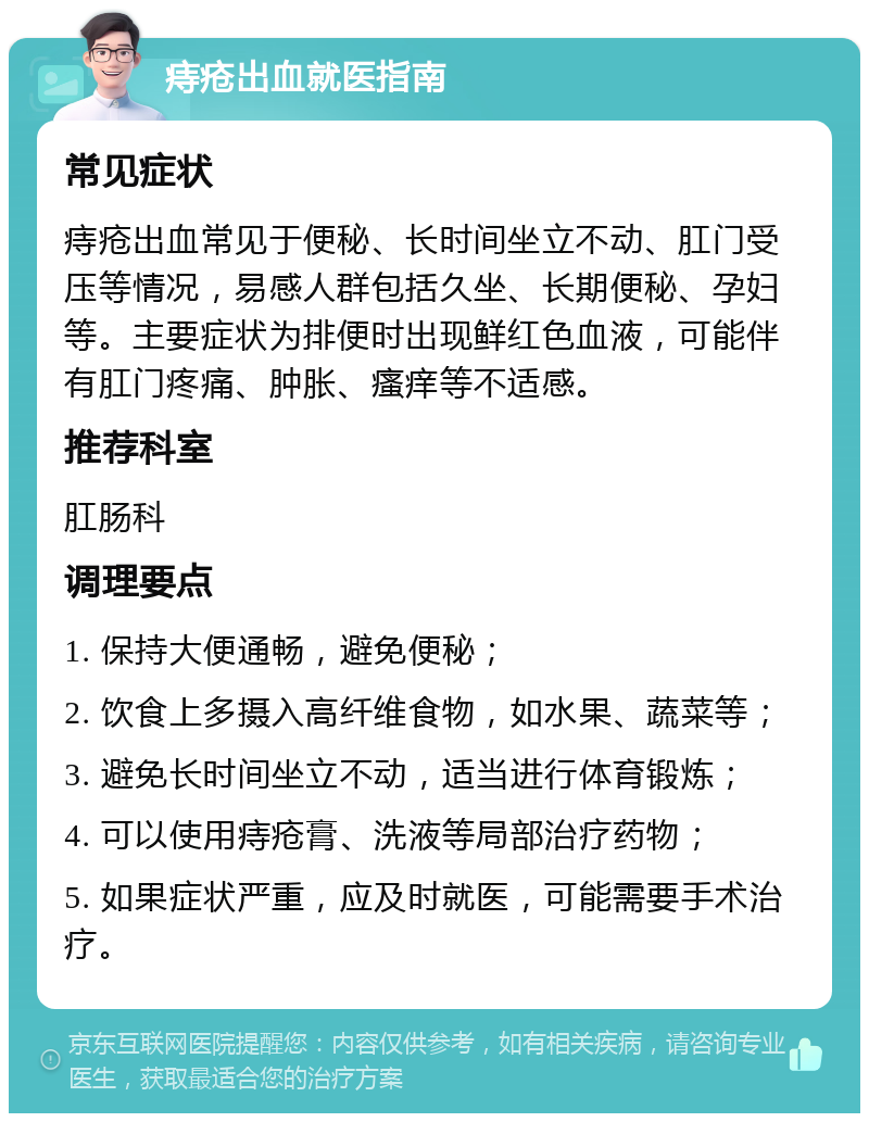 痔疮出血就医指南 常见症状 痔疮出血常见于便秘、长时间坐立不动、肛门受压等情况，易感人群包括久坐、长期便秘、孕妇等。主要症状为排便时出现鲜红色血液，可能伴有肛门疼痛、肿胀、瘙痒等不适感。 推荐科室 肛肠科 调理要点 1. 保持大便通畅，避免便秘； 2. 饮食上多摄入高纤维食物，如水果、蔬菜等； 3. 避免长时间坐立不动，适当进行体育锻炼； 4. 可以使用痔疮膏、洗液等局部治疗药物； 5. 如果症状严重，应及时就医，可能需要手术治疗。