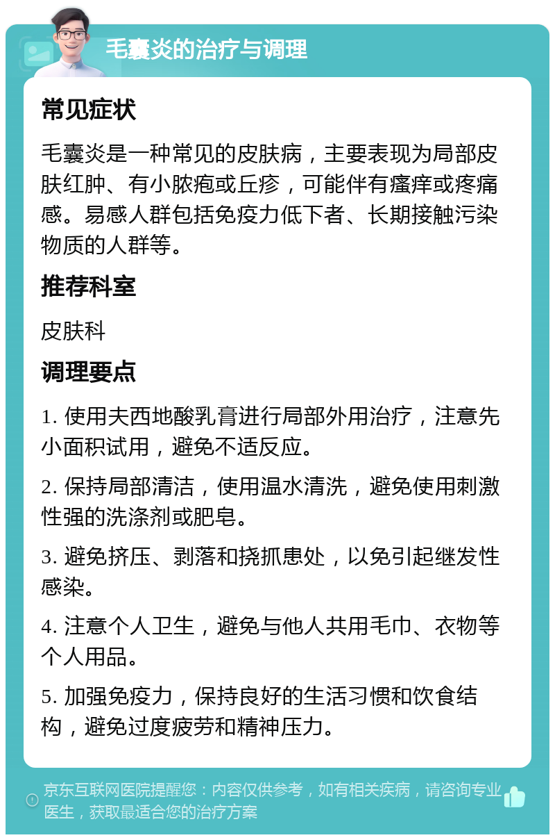 毛囊炎的治疗与调理 常见症状 毛囊炎是一种常见的皮肤病，主要表现为局部皮肤红肿、有小脓疱或丘疹，可能伴有瘙痒或疼痛感。易感人群包括免疫力低下者、长期接触污染物质的人群等。 推荐科室 皮肤科 调理要点 1. 使用夫西地酸乳膏进行局部外用治疗，注意先小面积试用，避免不适反应。 2. 保持局部清洁，使用温水清洗，避免使用刺激性强的洗涤剂或肥皂。 3. 避免挤压、剥落和挠抓患处，以免引起继发性感染。 4. 注意个人卫生，避免与他人共用毛巾、衣物等个人用品。 5. 加强免疫力，保持良好的生活习惯和饮食结构，避免过度疲劳和精神压力。