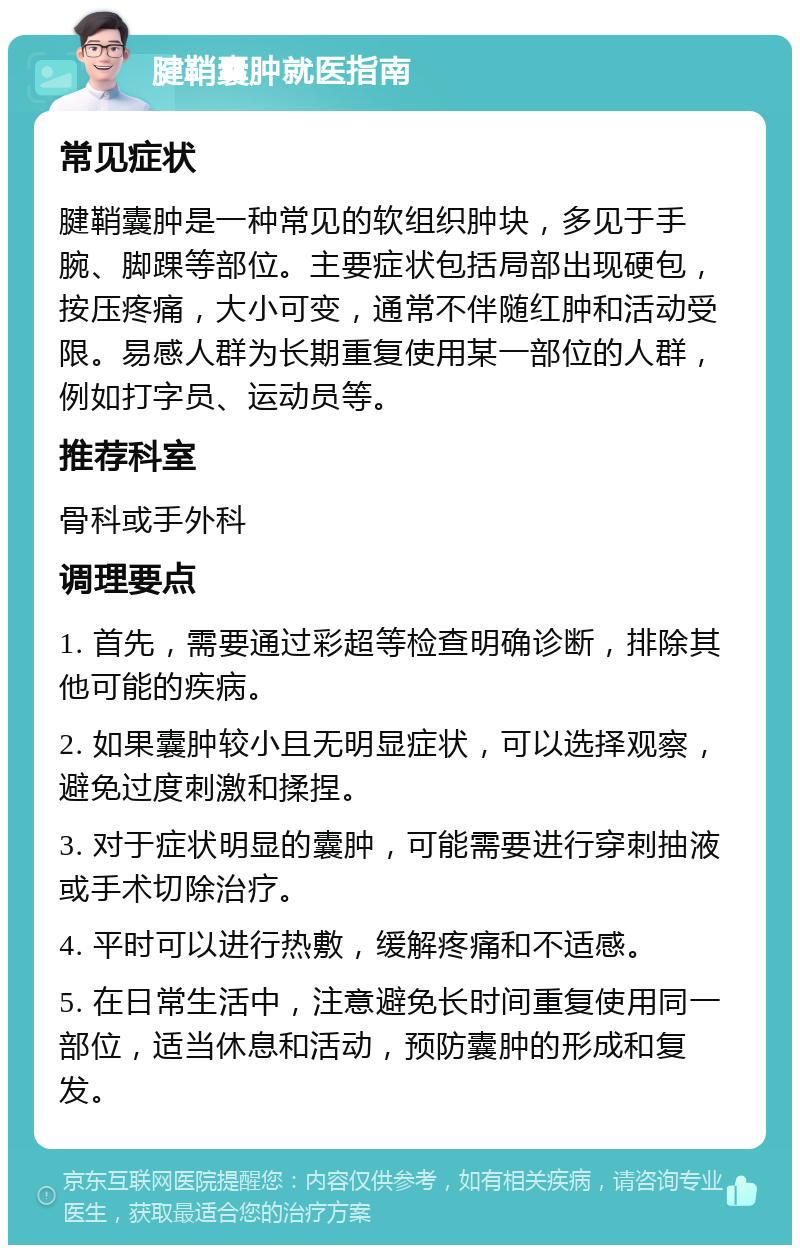 腱鞘囊肿就医指南 常见症状 腱鞘囊肿是一种常见的软组织肿块，多见于手腕、脚踝等部位。主要症状包括局部出现硬包，按压疼痛，大小可变，通常不伴随红肿和活动受限。易感人群为长期重复使用某一部位的人群，例如打字员、运动员等。 推荐科室 骨科或手外科 调理要点 1. 首先，需要通过彩超等检查明确诊断，排除其他可能的疾病。 2. 如果囊肿较小且无明显症状，可以选择观察，避免过度刺激和揉捏。 3. 对于症状明显的囊肿，可能需要进行穿刺抽液或手术切除治疗。 4. 平时可以进行热敷，缓解疼痛和不适感。 5. 在日常生活中，注意避免长时间重复使用同一部位，适当休息和活动，预防囊肿的形成和复发。