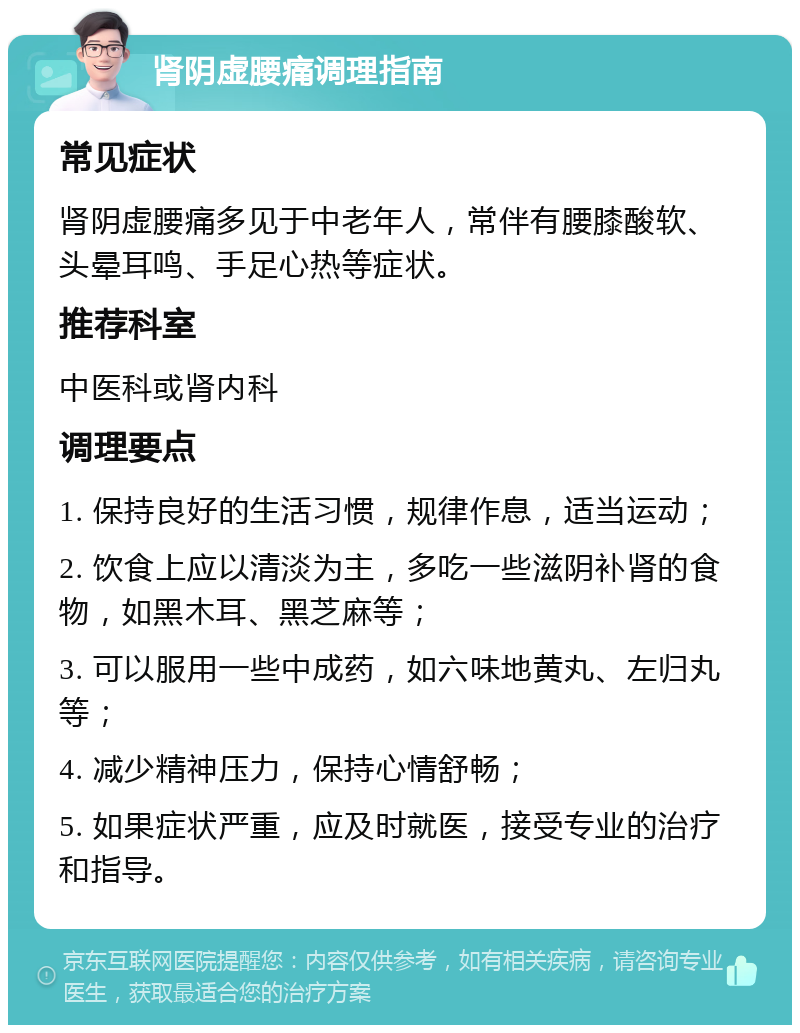 肾阴虚腰痛调理指南 常见症状 肾阴虚腰痛多见于中老年人，常伴有腰膝酸软、头晕耳鸣、手足心热等症状。 推荐科室 中医科或肾内科 调理要点 1. 保持良好的生活习惯，规律作息，适当运动； 2. 饮食上应以清淡为主，多吃一些滋阴补肾的食物，如黑木耳、黑芝麻等； 3. 可以服用一些中成药，如六味地黄丸、左归丸等； 4. 减少精神压力，保持心情舒畅； 5. 如果症状严重，应及时就医，接受专业的治疗和指导。