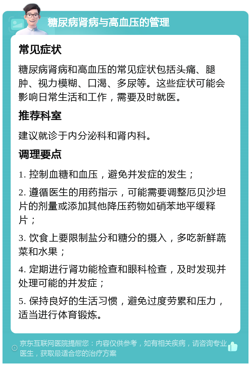 糖尿病肾病与高血压的管理 常见症状 糖尿病肾病和高血压的常见症状包括头痛、腿肿、视力模糊、口渴、多尿等。这些症状可能会影响日常生活和工作，需要及时就医。 推荐科室 建议就诊于内分泌科和肾内科。 调理要点 1. 控制血糖和血压，避免并发症的发生； 2. 遵循医生的用药指示，可能需要调整厄贝沙坦片的剂量或添加其他降压药物如硝苯地平缓释片； 3. 饮食上要限制盐分和糖分的摄入，多吃新鲜蔬菜和水果； 4. 定期进行肾功能检查和眼科检查，及时发现并处理可能的并发症； 5. 保持良好的生活习惯，避免过度劳累和压力，适当进行体育锻炼。