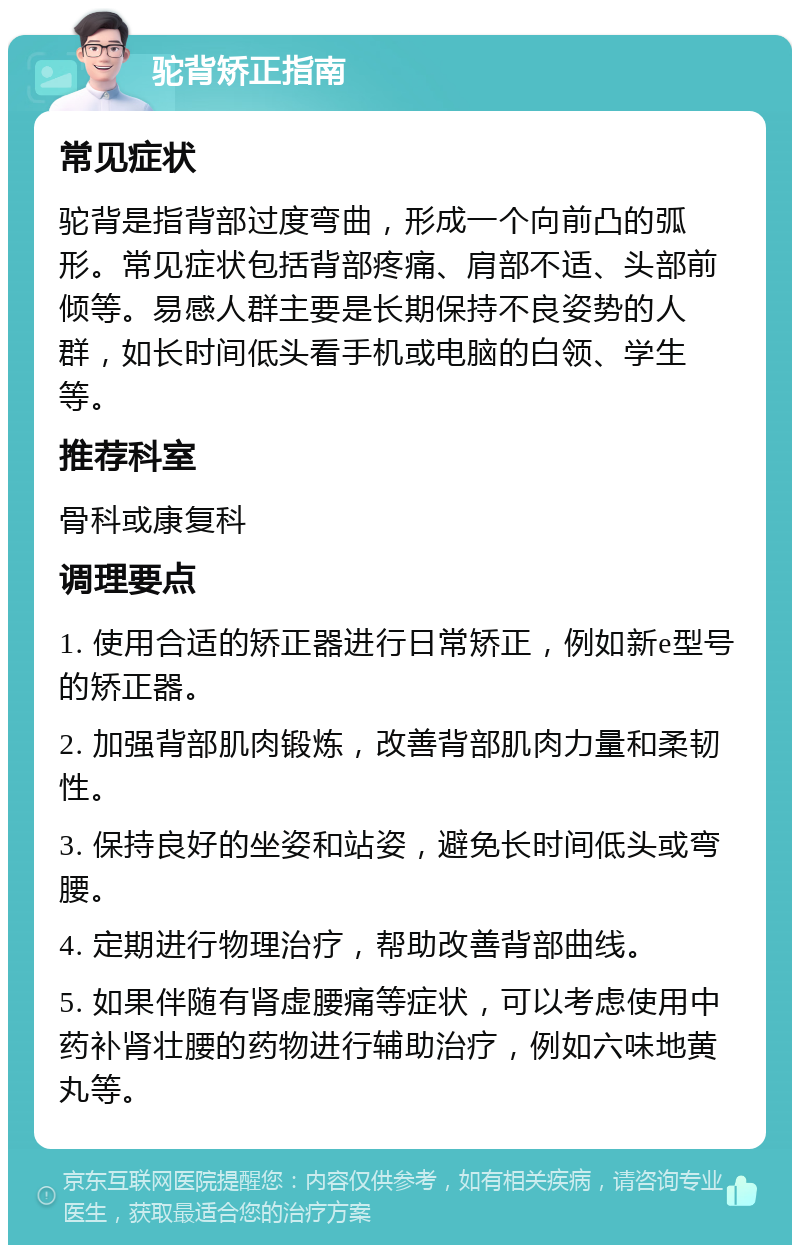 驼背矫正指南 常见症状 驼背是指背部过度弯曲，形成一个向前凸的弧形。常见症状包括背部疼痛、肩部不适、头部前倾等。易感人群主要是长期保持不良姿势的人群，如长时间低头看手机或电脑的白领、学生等。 推荐科室 骨科或康复科 调理要点 1. 使用合适的矫正器进行日常矫正，例如新e型号的矫正器。 2. 加强背部肌肉锻炼，改善背部肌肉力量和柔韧性。 3. 保持良好的坐姿和站姿，避免长时间低头或弯腰。 4. 定期进行物理治疗，帮助改善背部曲线。 5. 如果伴随有肾虚腰痛等症状，可以考虑使用中药补肾壮腰的药物进行辅助治疗，例如六味地黄丸等。