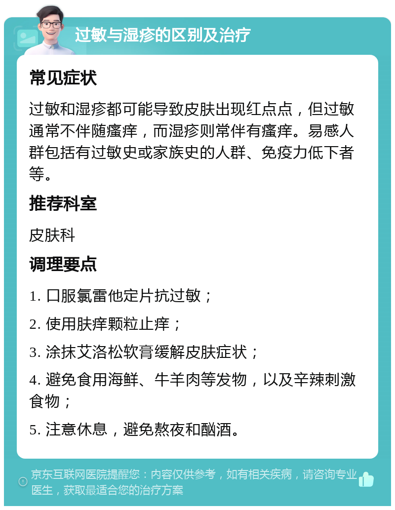 过敏与湿疹的区别及治疗 常见症状 过敏和湿疹都可能导致皮肤出现红点点，但过敏通常不伴随瘙痒，而湿疹则常伴有瘙痒。易感人群包括有过敏史或家族史的人群、免疫力低下者等。 推荐科室 皮肤科 调理要点 1. 口服氯雷他定片抗过敏； 2. 使用肤痒颗粒止痒； 3. 涂抹艾洛松软膏缓解皮肤症状； 4. 避免食用海鲜、牛羊肉等发物，以及辛辣刺激食物； 5. 注意休息，避免熬夜和酗酒。