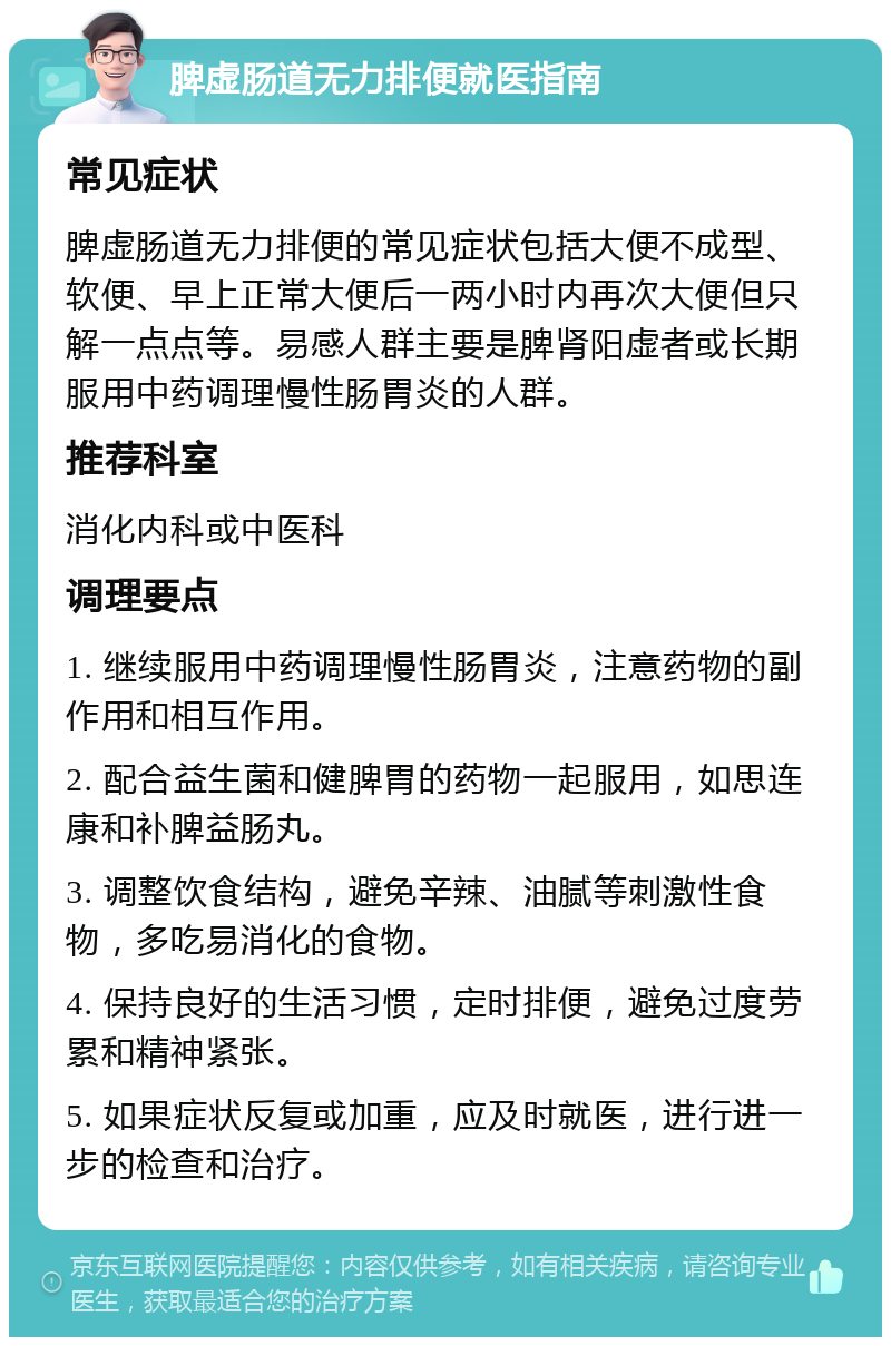 脾虚肠道无力排便就医指南 常见症状 脾虚肠道无力排便的常见症状包括大便不成型、软便、早上正常大便后一两小时内再次大便但只解一点点等。易感人群主要是脾肾阳虚者或长期服用中药调理慢性肠胃炎的人群。 推荐科室 消化内科或中医科 调理要点 1. 继续服用中药调理慢性肠胃炎，注意药物的副作用和相互作用。 2. 配合益生菌和健脾胃的药物一起服用，如思连康和补脾益肠丸。 3. 调整饮食结构，避免辛辣、油腻等刺激性食物，多吃易消化的食物。 4. 保持良好的生活习惯，定时排便，避免过度劳累和精神紧张。 5. 如果症状反复或加重，应及时就医，进行进一步的检查和治疗。