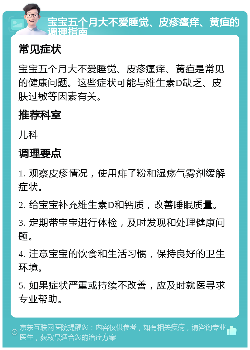 宝宝五个月大不爱睡觉、皮疹瘙痒、黄疸的调理指南 常见症状 宝宝五个月大不爱睡觉、皮疹瘙痒、黄疸是常见的健康问题。这些症状可能与维生素D缺乏、皮肤过敏等因素有关。 推荐科室 儿科 调理要点 1. 观察皮疹情况，使用痱子粉和湿疡气雾剂缓解症状。 2. 给宝宝补充维生素D和钙质，改善睡眠质量。 3. 定期带宝宝进行体检，及时发现和处理健康问题。 4. 注意宝宝的饮食和生活习惯，保持良好的卫生环境。 5. 如果症状严重或持续不改善，应及时就医寻求专业帮助。