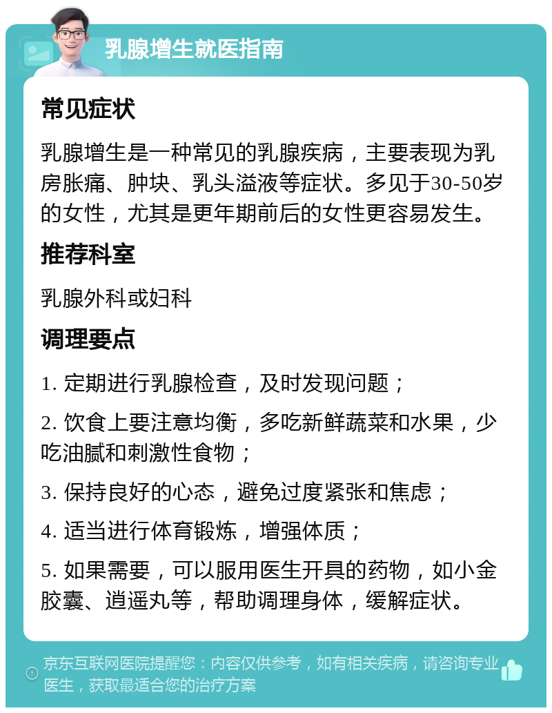 乳腺增生就医指南 常见症状 乳腺增生是一种常见的乳腺疾病，主要表现为乳房胀痛、肿块、乳头溢液等症状。多见于30-50岁的女性，尤其是更年期前后的女性更容易发生。 推荐科室 乳腺外科或妇科 调理要点 1. 定期进行乳腺检查，及时发现问题； 2. 饮食上要注意均衡，多吃新鲜蔬菜和水果，少吃油腻和刺激性食物； 3. 保持良好的心态，避免过度紧张和焦虑； 4. 适当进行体育锻炼，增强体质； 5. 如果需要，可以服用医生开具的药物，如小金胶囊、逍遥丸等，帮助调理身体，缓解症状。