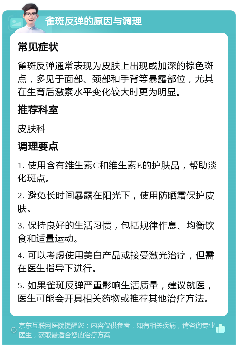 雀斑反弹的原因与调理 常见症状 雀斑反弹通常表现为皮肤上出现或加深的棕色斑点，多见于面部、颈部和手背等暴露部位，尤其在生育后激素水平变化较大时更为明显。 推荐科室 皮肤科 调理要点 1. 使用含有维生素C和维生素E的护肤品，帮助淡化斑点。 2. 避免长时间暴露在阳光下，使用防晒霜保护皮肤。 3. 保持良好的生活习惯，包括规律作息、均衡饮食和适量运动。 4. 可以考虑使用美白产品或接受激光治疗，但需在医生指导下进行。 5. 如果雀斑反弹严重影响生活质量，建议就医，医生可能会开具相关药物或推荐其他治疗方法。