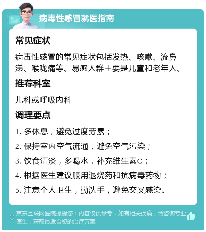 病毒性感冒就医指南 常见症状 病毒性感冒的常见症状包括发热、咳嗽、流鼻涕、喉咙痛等。易感人群主要是儿童和老年人。 推荐科室 儿科或呼吸内科 调理要点 1. 多休息，避免过度劳累； 2. 保持室内空气流通，避免空气污染； 3. 饮食清淡，多喝水，补充维生素C； 4. 根据医生建议服用退烧药和抗病毒药物； 5. 注意个人卫生，勤洗手，避免交叉感染。