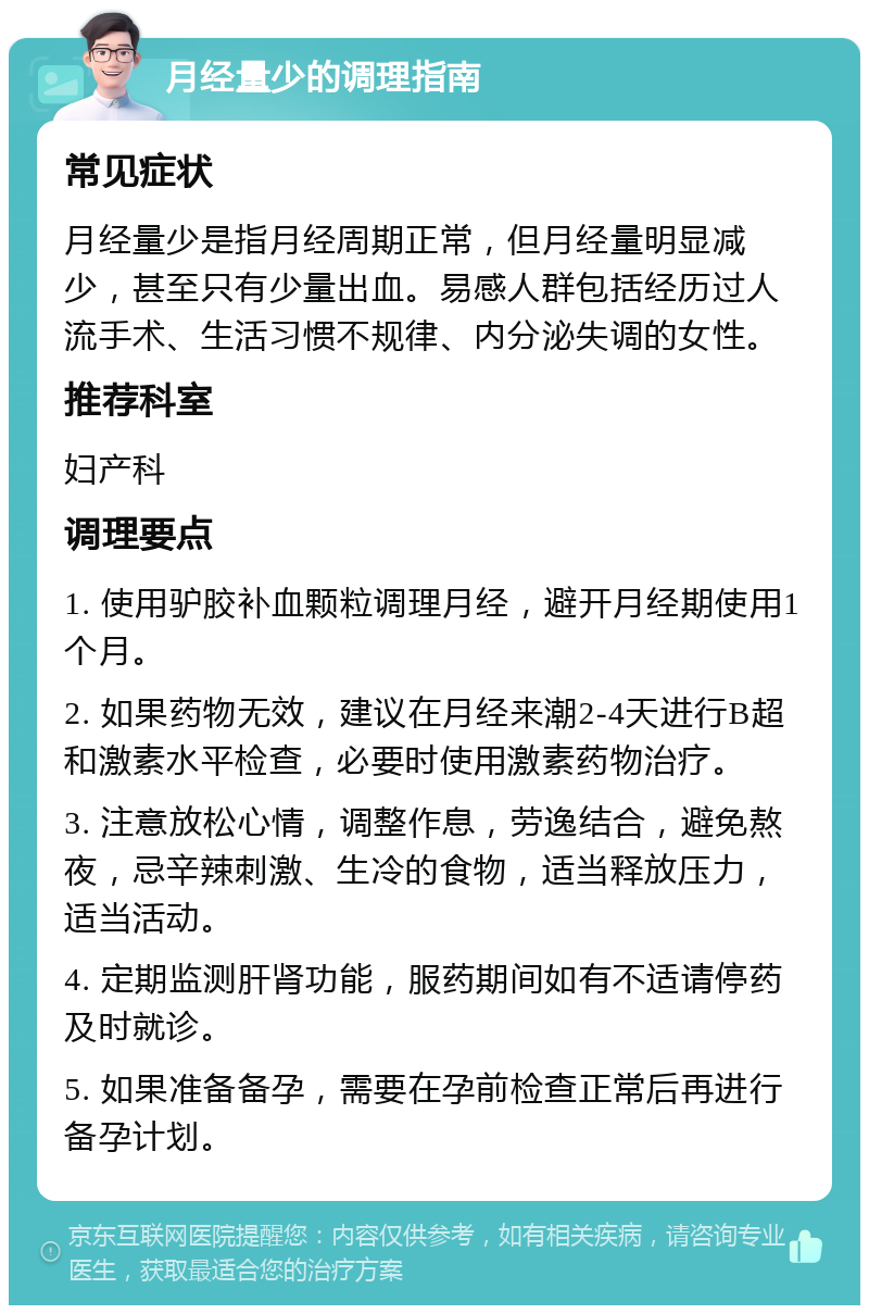 月经量少的调理指南 常见症状 月经量少是指月经周期正常，但月经量明显减少，甚至只有少量出血。易感人群包括经历过人流手术、生活习惯不规律、内分泌失调的女性。 推荐科室 妇产科 调理要点 1. 使用驴胶补血颗粒调理月经，避开月经期使用1个月。 2. 如果药物无效，建议在月经来潮2-4天进行B超和激素水平检查，必要时使用激素药物治疗。 3. 注意放松心情，调整作息，劳逸结合，避免熬夜，忌辛辣刺激、生冷的食物，适当释放压力，适当活动。 4. 定期监测肝肾功能，服药期间如有不适请停药及时就诊。 5. 如果准备备孕，需要在孕前检查正常后再进行备孕计划。