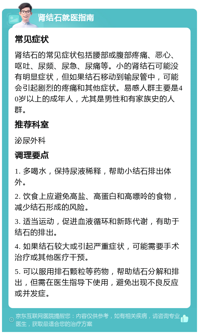 肾结石就医指南 常见症状 肾结石的常见症状包括腰部或腹部疼痛、恶心、呕吐、尿频、尿急、尿痛等。小的肾结石可能没有明显症状，但如果结石移动到输尿管中，可能会引起剧烈的疼痛和其他症状。易感人群主要是40岁以上的成年人，尤其是男性和有家族史的人群。 推荐科室 泌尿外科 调理要点 1. 多喝水，保持尿液稀释，帮助小结石排出体外。 2. 饮食上应避免高盐、高蛋白和高嘌呤的食物，减少结石形成的风险。 3. 适当运动，促进血液循环和新陈代谢，有助于结石的排出。 4. 如果结石较大或引起严重症状，可能需要手术治疗或其他医疗干预。 5. 可以服用排石颗粒等药物，帮助结石分解和排出，但需在医生指导下使用，避免出现不良反应或并发症。