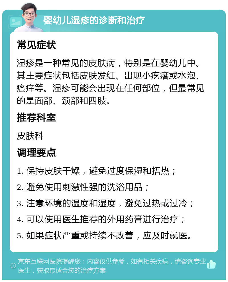 婴幼儿湿疹的诊断和治疗 常见症状 湿疹是一种常见的皮肤病，特别是在婴幼儿中。其主要症状包括皮肤发红、出现小疙瘩或水泡、瘙痒等。湿疹可能会出现在任何部位，但最常见的是面部、颈部和四肢。 推荐科室 皮肤科 调理要点 1. 保持皮肤干燥，避免过度保湿和捂热； 2. 避免使用刺激性强的洗浴用品； 3. 注意环境的温度和湿度，避免过热或过冷； 4. 可以使用医生推荐的外用药膏进行治疗； 5. 如果症状严重或持续不改善，应及时就医。