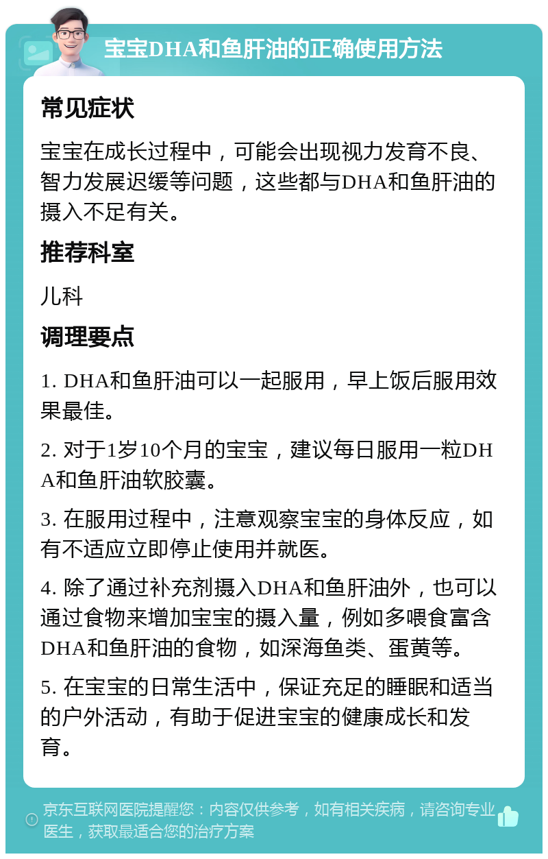 宝宝DHA和鱼肝油的正确使用方法 常见症状 宝宝在成长过程中，可能会出现视力发育不良、智力发展迟缓等问题，这些都与DHA和鱼肝油的摄入不足有关。 推荐科室 儿科 调理要点 1. DHA和鱼肝油可以一起服用，早上饭后服用效果最佳。 2. 对于1岁10个月的宝宝，建议每日服用一粒DHA和鱼肝油软胶囊。 3. 在服用过程中，注意观察宝宝的身体反应，如有不适应立即停止使用并就医。 4. 除了通过补充剂摄入DHA和鱼肝油外，也可以通过食物来增加宝宝的摄入量，例如多喂食富含DHA和鱼肝油的食物，如深海鱼类、蛋黄等。 5. 在宝宝的日常生活中，保证充足的睡眠和适当的户外活动，有助于促进宝宝的健康成长和发育。