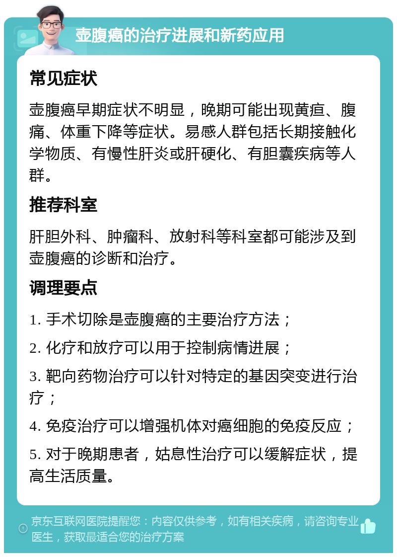 壶腹癌的治疗进展和新药应用 常见症状 壶腹癌早期症状不明显，晚期可能出现黄疸、腹痛、体重下降等症状。易感人群包括长期接触化学物质、有慢性肝炎或肝硬化、有胆囊疾病等人群。 推荐科室 肝胆外科、肿瘤科、放射科等科室都可能涉及到壶腹癌的诊断和治疗。 调理要点 1. 手术切除是壶腹癌的主要治疗方法； 2. 化疗和放疗可以用于控制病情进展； 3. 靶向药物治疗可以针对特定的基因突变进行治疗； 4. 免疫治疗可以增强机体对癌细胞的免疫反应； 5. 对于晚期患者，姑息性治疗可以缓解症状，提高生活质量。