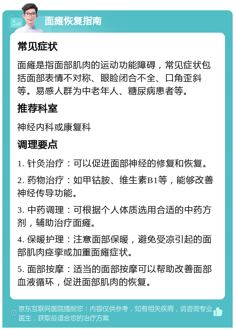 面瘫恢复指南 常见症状 面瘫是指面部肌肉的运动功能障碍，常见症状包括面部表情不对称、眼睑闭合不全、口角歪斜等。易感人群为中老年人、糖尿病患者等。 推荐科室 神经内科或康复科 调理要点 1. 针灸治疗：可以促进面部神经的修复和恢复。 2. 药物治疗：如甲钴胺、维生素B1等，能够改善神经传导功能。 3. 中药调理：可根据个人体质选用合适的中药方剂，辅助治疗面瘫。 4. 保暖护理：注意面部保暖，避免受凉引起的面部肌肉痉挛或加重面瘫症状。 5. 面部按摩：适当的面部按摩可以帮助改善面部血液循环，促进面部肌肉的恢复。