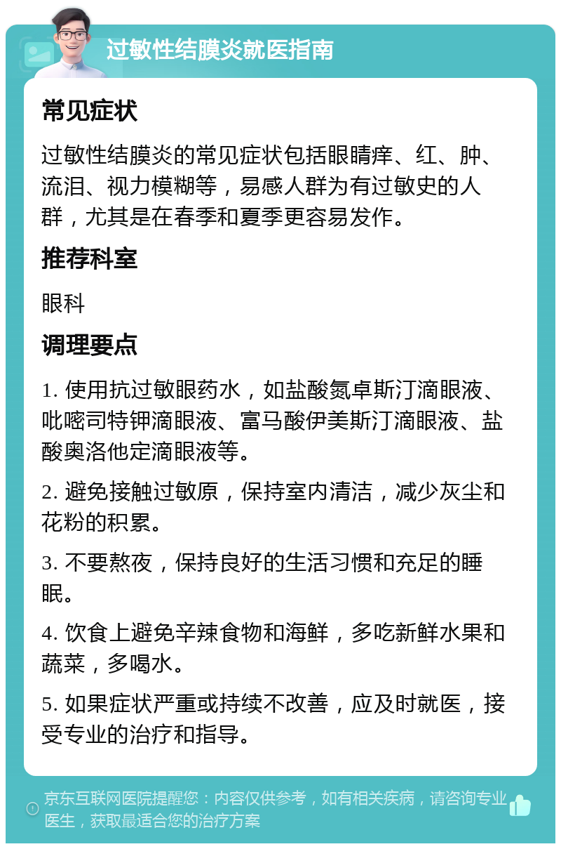 过敏性结膜炎就医指南 常见症状 过敏性结膜炎的常见症状包括眼睛痒、红、肿、流泪、视力模糊等，易感人群为有过敏史的人群，尤其是在春季和夏季更容易发作。 推荐科室 眼科 调理要点 1. 使用抗过敏眼药水，如盐酸氮卓斯汀滴眼液、吡嘧司特钾滴眼液、富马酸伊美斯汀滴眼液、盐酸奥洛他定滴眼液等。 2. 避免接触过敏原，保持室内清洁，减少灰尘和花粉的积累。 3. 不要熬夜，保持良好的生活习惯和充足的睡眠。 4. 饮食上避免辛辣食物和海鲜，多吃新鲜水果和蔬菜，多喝水。 5. 如果症状严重或持续不改善，应及时就医，接受专业的治疗和指导。