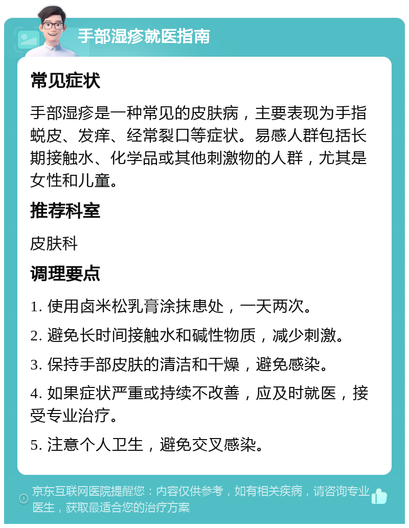 手部湿疹就医指南 常见症状 手部湿疹是一种常见的皮肤病，主要表现为手指蜕皮、发痒、经常裂口等症状。易感人群包括长期接触水、化学品或其他刺激物的人群，尤其是女性和儿童。 推荐科室 皮肤科 调理要点 1. 使用卤米松乳膏涂抹患处，一天两次。 2. 避免长时间接触水和碱性物质，减少刺激。 3. 保持手部皮肤的清洁和干燥，避免感染。 4. 如果症状严重或持续不改善，应及时就医，接受专业治疗。 5. 注意个人卫生，避免交叉感染。