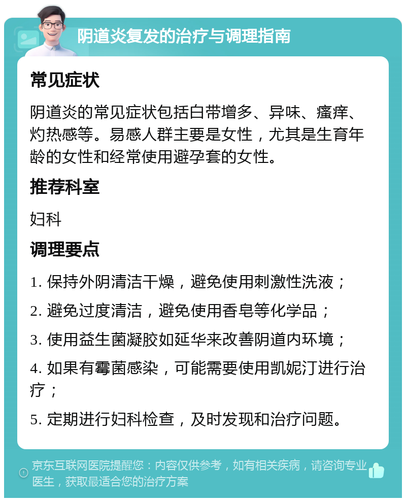 阴道炎复发的治疗与调理指南 常见症状 阴道炎的常见症状包括白带增多、异味、瘙痒、灼热感等。易感人群主要是女性，尤其是生育年龄的女性和经常使用避孕套的女性。 推荐科室 妇科 调理要点 1. 保持外阴清洁干燥，避免使用刺激性洗液； 2. 避免过度清洁，避免使用香皂等化学品； 3. 使用益生菌凝胶如延华来改善阴道内环境； 4. 如果有霉菌感染，可能需要使用凯妮汀进行治疗； 5. 定期进行妇科检查，及时发现和治疗问题。