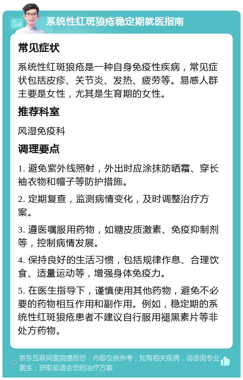 系统性红斑狼疮稳定期就医指南 常见症状 系统性红斑狼疮是一种自身免疫性疾病，常见症状包括皮疹、关节炎、发热、疲劳等。易感人群主要是女性，尤其是生育期的女性。 推荐科室 风湿免疫科 调理要点 1. 避免紫外线照射，外出时应涂抹防晒霜、穿长袖衣物和帽子等防护措施。 2. 定期复查，监测病情变化，及时调整治疗方案。 3. 遵医嘱服用药物，如糖皮质激素、免疫抑制剂等，控制病情发展。 4. 保持良好的生活习惯，包括规律作息、合理饮食、适量运动等，增强身体免疫力。 5. 在医生指导下，谨慎使用其他药物，避免不必要的药物相互作用和副作用。例如，稳定期的系统性红斑狼疮患者不建议自行服用褪黑素片等非处方药物。