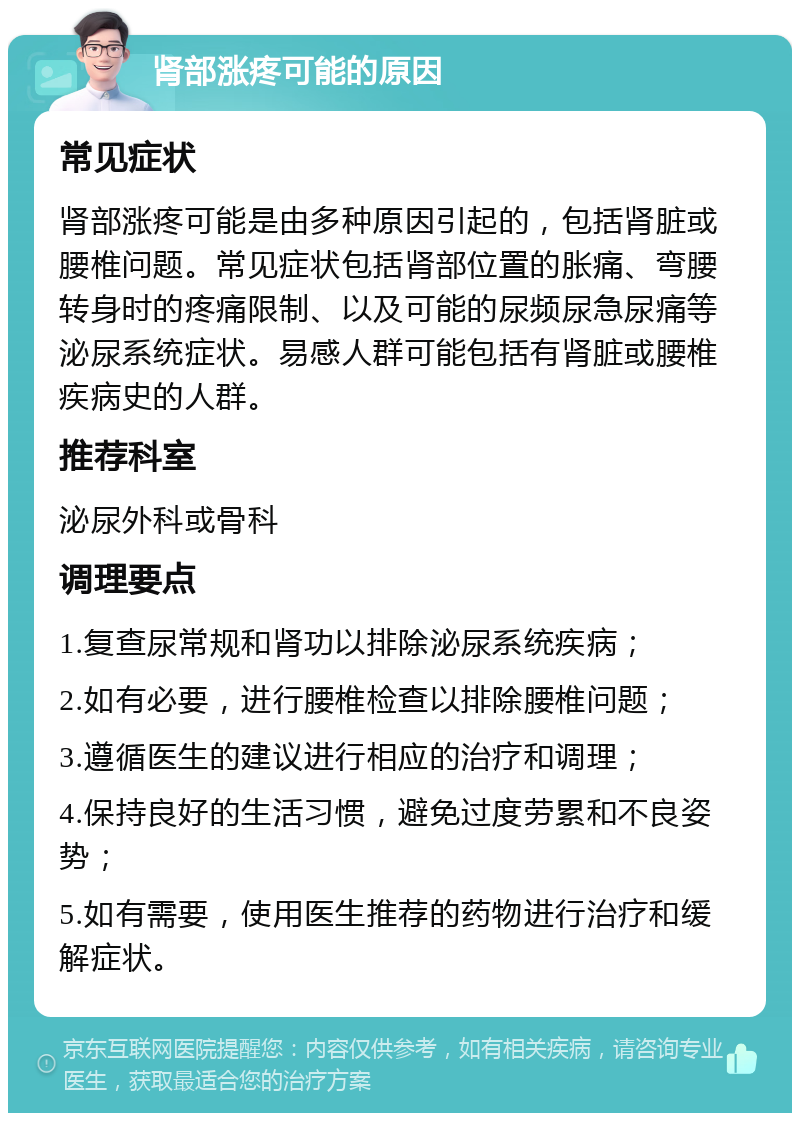 肾部涨疼可能的原因 常见症状 肾部涨疼可能是由多种原因引起的，包括肾脏或腰椎问题。常见症状包括肾部位置的胀痛、弯腰转身时的疼痛限制、以及可能的尿频尿急尿痛等泌尿系统症状。易感人群可能包括有肾脏或腰椎疾病史的人群。 推荐科室 泌尿外科或骨科 调理要点 1.复查尿常规和肾功以排除泌尿系统疾病； 2.如有必要，进行腰椎检查以排除腰椎问题； 3.遵循医生的建议进行相应的治疗和调理； 4.保持良好的生活习惯，避免过度劳累和不良姿势； 5.如有需要，使用医生推荐的药物进行治疗和缓解症状。