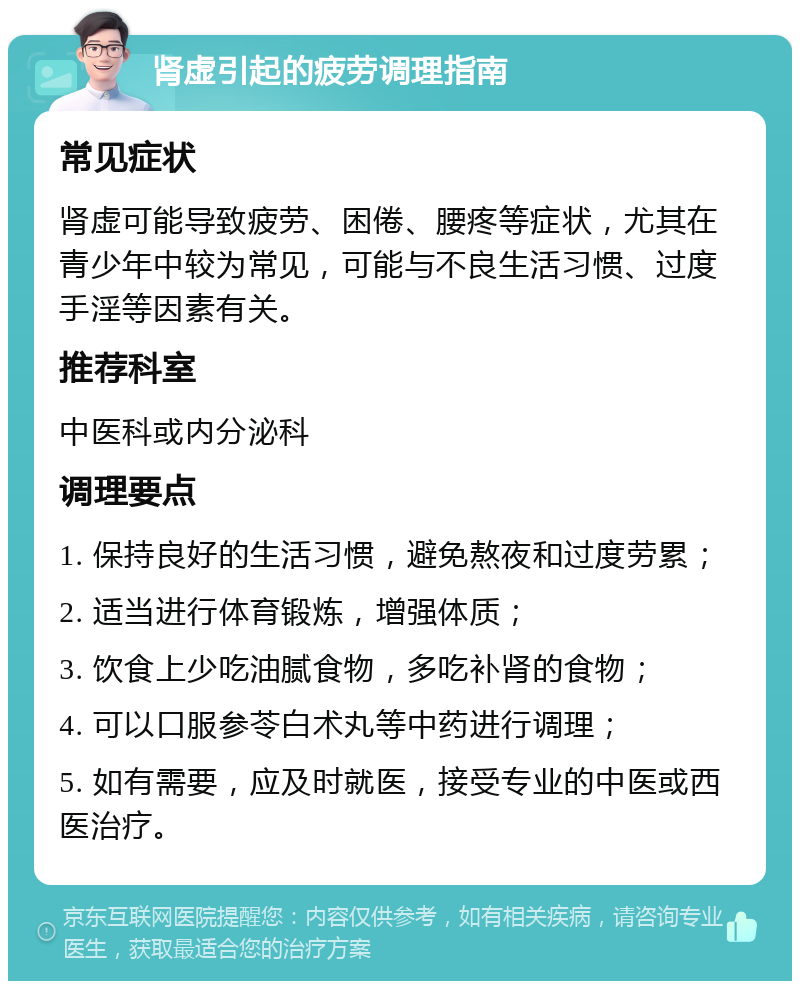 肾虚引起的疲劳调理指南 常见症状 肾虚可能导致疲劳、困倦、腰疼等症状，尤其在青少年中较为常见，可能与不良生活习惯、过度手淫等因素有关。 推荐科室 中医科或内分泌科 调理要点 1. 保持良好的生活习惯，避免熬夜和过度劳累； 2. 适当进行体育锻炼，增强体质； 3. 饮食上少吃油腻食物，多吃补肾的食物； 4. 可以口服参苓白术丸等中药进行调理； 5. 如有需要，应及时就医，接受专业的中医或西医治疗。