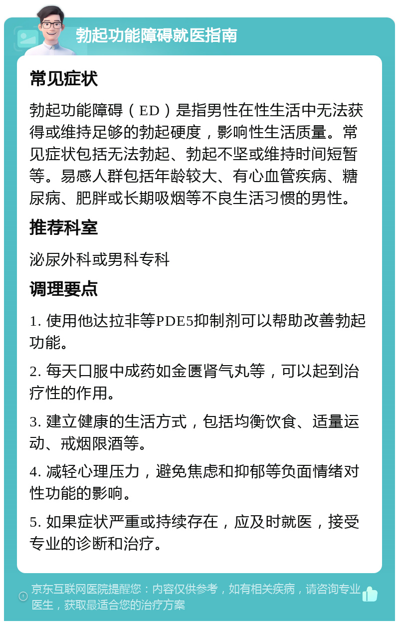 勃起功能障碍就医指南 常见症状 勃起功能障碍（ED）是指男性在性生活中无法获得或维持足够的勃起硬度，影响性生活质量。常见症状包括无法勃起、勃起不坚或维持时间短暂等。易感人群包括年龄较大、有心血管疾病、糖尿病、肥胖或长期吸烟等不良生活习惯的男性。 推荐科室 泌尿外科或男科专科 调理要点 1. 使用他达拉非等PDE5抑制剂可以帮助改善勃起功能。 2. 每天口服中成药如金匮肾气丸等，可以起到治疗性的作用。 3. 建立健康的生活方式，包括均衡饮食、适量运动、戒烟限酒等。 4. 减轻心理压力，避免焦虑和抑郁等负面情绪对性功能的影响。 5. 如果症状严重或持续存在，应及时就医，接受专业的诊断和治疗。