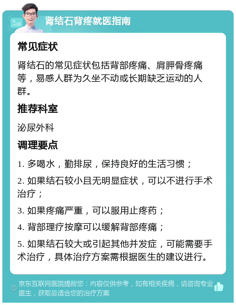 肾结石背疼就医指南 常见症状 肾结石的常见症状包括背部疼痛、肩胛骨疼痛等，易感人群为久坐不动或长期缺乏运动的人群。 推荐科室 泌尿外科 调理要点 1. 多喝水，勤排尿，保持良好的生活习惯； 2. 如果结石较小且无明显症状，可以不进行手术治疗； 3. 如果疼痛严重，可以服用止疼药； 4. 背部理疗按摩可以缓解背部疼痛； 5. 如果结石较大或引起其他并发症，可能需要手术治疗，具体治疗方案需根据医生的建议进行。