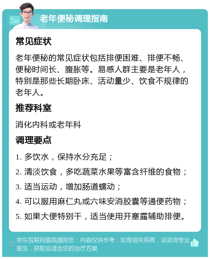 老年便秘调理指南 常见症状 老年便秘的常见症状包括排便困难、排便不畅、便秘时间长、腹胀等。易感人群主要是老年人，特别是那些长期卧床、活动量少、饮食不规律的老年人。 推荐科室 消化内科或老年科 调理要点 1. 多饮水，保持水分充足； 2. 清淡饮食，多吃蔬菜水果等富含纤维的食物； 3. 适当运动，增加肠道蠕动； 4. 可以服用麻仁丸或六味安消胶囊等通便药物； 5. 如果大便特别干，适当使用开塞露辅助排便。