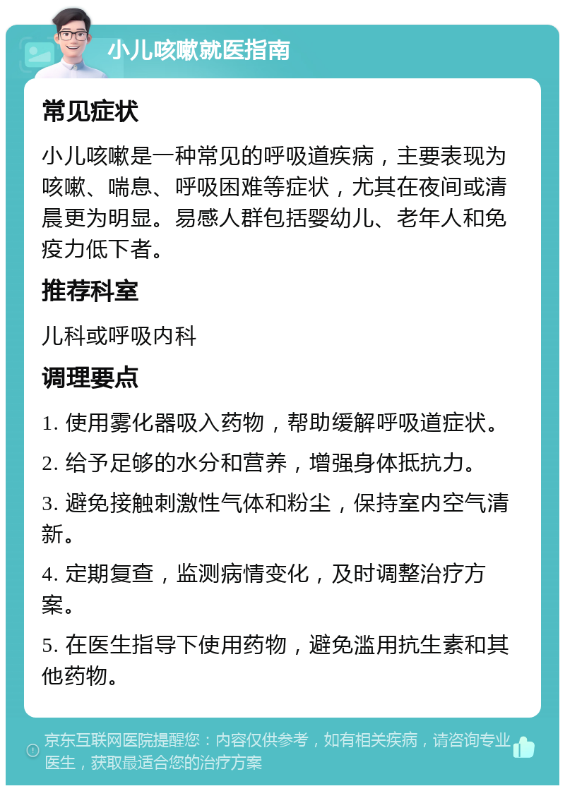 小儿咳嗽就医指南 常见症状 小儿咳嗽是一种常见的呼吸道疾病，主要表现为咳嗽、喘息、呼吸困难等症状，尤其在夜间或清晨更为明显。易感人群包括婴幼儿、老年人和免疫力低下者。 推荐科室 儿科或呼吸内科 调理要点 1. 使用雾化器吸入药物，帮助缓解呼吸道症状。 2. 给予足够的水分和营养，增强身体抵抗力。 3. 避免接触刺激性气体和粉尘，保持室内空气清新。 4. 定期复查，监测病情变化，及时调整治疗方案。 5. 在医生指导下使用药物，避免滥用抗生素和其他药物。