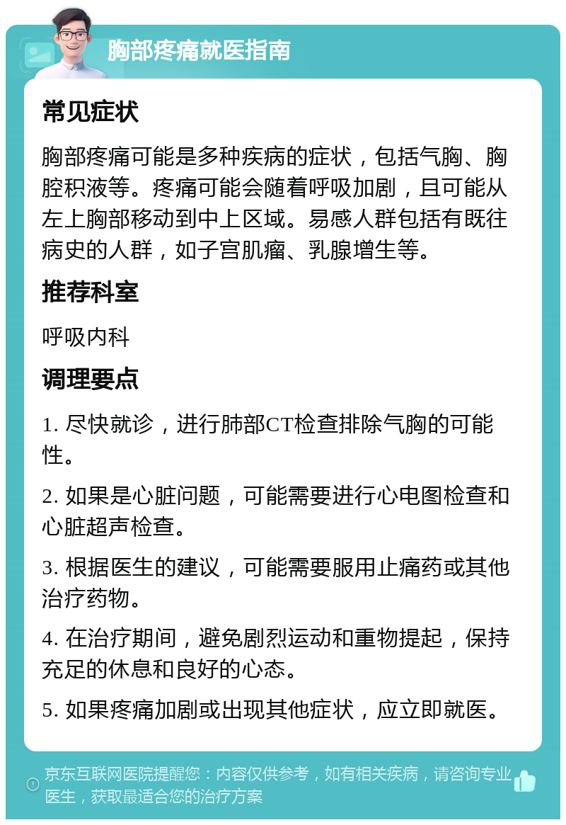 胸部疼痛就医指南 常见症状 胸部疼痛可能是多种疾病的症状，包括气胸、胸腔积液等。疼痛可能会随着呼吸加剧，且可能从左上胸部移动到中上区域。易感人群包括有既往病史的人群，如子宫肌瘤、乳腺增生等。 推荐科室 呼吸内科 调理要点 1. 尽快就诊，进行肺部CT检查排除气胸的可能性。 2. 如果是心脏问题，可能需要进行心电图检查和心脏超声检查。 3. 根据医生的建议，可能需要服用止痛药或其他治疗药物。 4. 在治疗期间，避免剧烈运动和重物提起，保持充足的休息和良好的心态。 5. 如果疼痛加剧或出现其他症状，应立即就医。