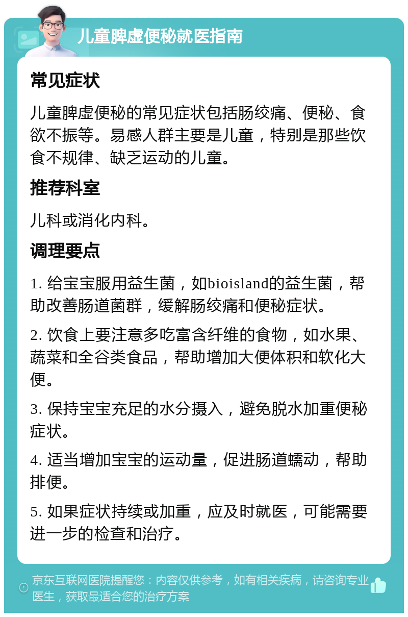 儿童脾虚便秘就医指南 常见症状 儿童脾虚便秘的常见症状包括肠绞痛、便秘、食欲不振等。易感人群主要是儿童，特别是那些饮食不规律、缺乏运动的儿童。 推荐科室 儿科或消化内科。 调理要点 1. 给宝宝服用益生菌，如bioisland的益生菌，帮助改善肠道菌群，缓解肠绞痛和便秘症状。 2. 饮食上要注意多吃富含纤维的食物，如水果、蔬菜和全谷类食品，帮助增加大便体积和软化大便。 3. 保持宝宝充足的水分摄入，避免脱水加重便秘症状。 4. 适当增加宝宝的运动量，促进肠道蠕动，帮助排便。 5. 如果症状持续或加重，应及时就医，可能需要进一步的检查和治疗。