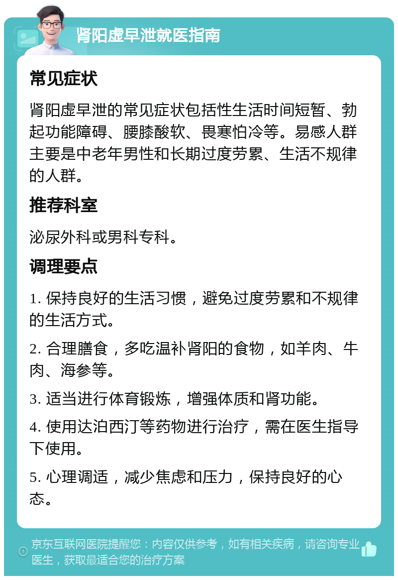 肾阳虚早泄就医指南 常见症状 肾阳虚早泄的常见症状包括性生活时间短暂、勃起功能障碍、腰膝酸软、畏寒怕冷等。易感人群主要是中老年男性和长期过度劳累、生活不规律的人群。 推荐科室 泌尿外科或男科专科。 调理要点 1. 保持良好的生活习惯，避免过度劳累和不规律的生活方式。 2. 合理膳食，多吃温补肾阳的食物，如羊肉、牛肉、海参等。 3. 适当进行体育锻炼，增强体质和肾功能。 4. 使用达泊西汀等药物进行治疗，需在医生指导下使用。 5. 心理调适，减少焦虑和压力，保持良好的心态。