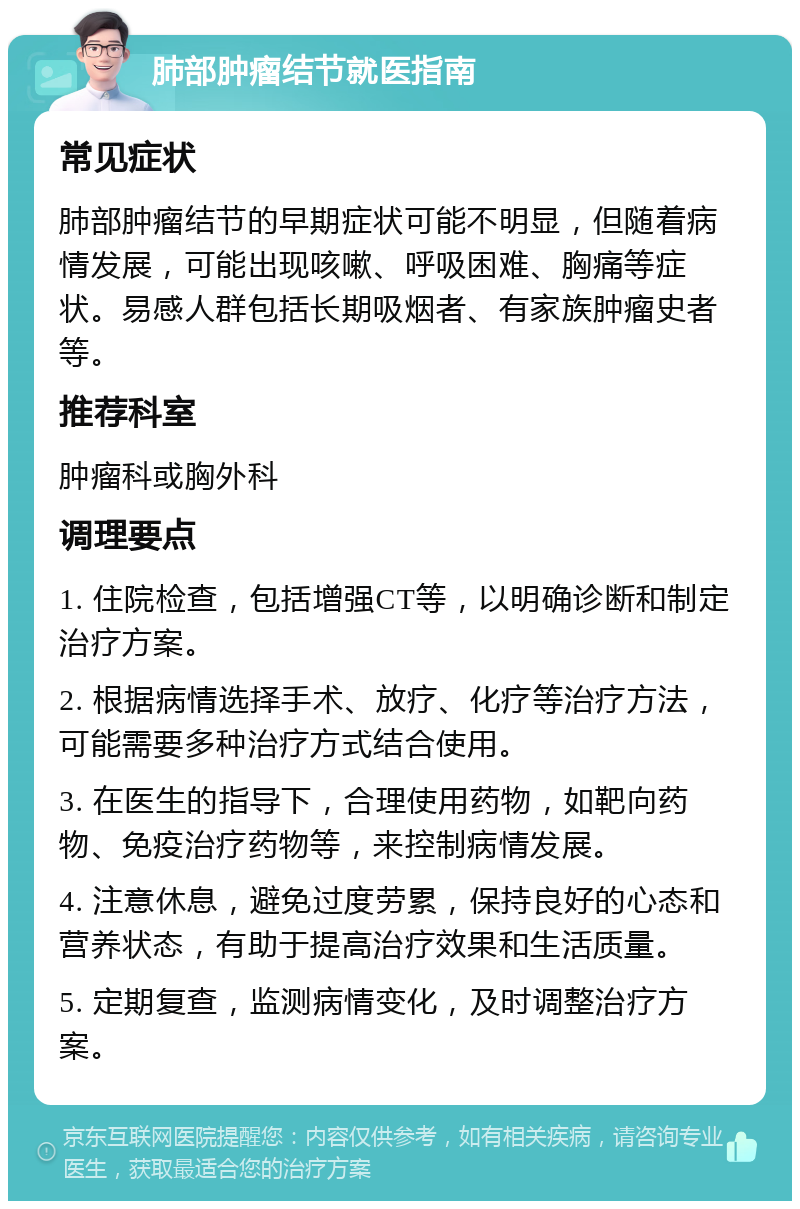 肺部肿瘤结节就医指南 常见症状 肺部肿瘤结节的早期症状可能不明显，但随着病情发展，可能出现咳嗽、呼吸困难、胸痛等症状。易感人群包括长期吸烟者、有家族肿瘤史者等。 推荐科室 肿瘤科或胸外科 调理要点 1. 住院检查，包括增强CT等，以明确诊断和制定治疗方案。 2. 根据病情选择手术、放疗、化疗等治疗方法，可能需要多种治疗方式结合使用。 3. 在医生的指导下，合理使用药物，如靶向药物、免疫治疗药物等，来控制病情发展。 4. 注意休息，避免过度劳累，保持良好的心态和营养状态，有助于提高治疗效果和生活质量。 5. 定期复查，监测病情变化，及时调整治疗方案。