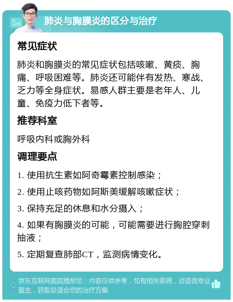 肺炎与胸膜炎的区分与治疗 常见症状 肺炎和胸膜炎的常见症状包括咳嗽、黄痰、胸痛、呼吸困难等。肺炎还可能伴有发热、寒战、乏力等全身症状。易感人群主要是老年人、儿童、免疫力低下者等。 推荐科室 呼吸内科或胸外科 调理要点 1. 使用抗生素如阿奇霉素控制感染； 2. 使用止咳药物如阿斯美缓解咳嗽症状； 3. 保持充足的休息和水分摄入； 4. 如果有胸膜炎的可能，可能需要进行胸腔穿刺抽液； 5. 定期复查肺部CT，监测病情变化。