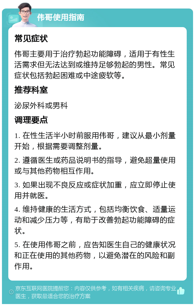 伟哥使用指南 常见症状 伟哥主要用于治疗勃起功能障碍，适用于有性生活需求但无法达到或维持足够勃起的男性。常见症状包括勃起困难或中途疲软等。 推荐科室 泌尿外科或男科 调理要点 1. 在性生活半小时前服用伟哥，建议从最小剂量开始，根据需要调整剂量。 2. 遵循医生或药品说明书的指导，避免超量使用或与其他药物相互作用。 3. 如果出现不良反应或症状加重，应立即停止使用并就医。 4. 维持健康的生活方式，包括均衡饮食、适量运动和减少压力等，有助于改善勃起功能障碍的症状。 5. 在使用伟哥之前，应告知医生自己的健康状况和正在使用的其他药物，以避免潜在的风险和副作用。