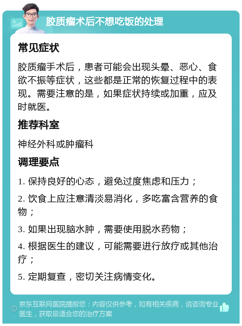 胶质瘤术后不想吃饭的处理 常见症状 胶质瘤手术后，患者可能会出现头晕、恶心、食欲不振等症状，这些都是正常的恢复过程中的表现。需要注意的是，如果症状持续或加重，应及时就医。 推荐科室 神经外科或肿瘤科 调理要点 1. 保持良好的心态，避免过度焦虑和压力； 2. 饮食上应注意清淡易消化，多吃富含营养的食物； 3. 如果出现脑水肿，需要使用脱水药物； 4. 根据医生的建议，可能需要进行放疗或其他治疗； 5. 定期复查，密切关注病情变化。