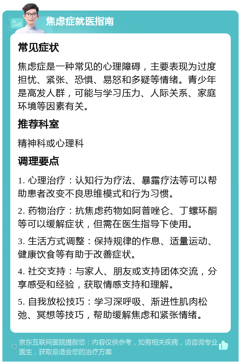 焦虑症就医指南 常见症状 焦虑症是一种常见的心理障碍，主要表现为过度担忧、紧张、恐惧、易怒和多疑等情绪。青少年是高发人群，可能与学习压力、人际关系、家庭环境等因素有关。 推荐科室 精神科或心理科 调理要点 1. 心理治疗：认知行为疗法、暴露疗法等可以帮助患者改变不良思维模式和行为习惯。 2. 药物治疗：抗焦虑药物如阿普唑仑、丁螺环酮等可以缓解症状，但需在医生指导下使用。 3. 生活方式调整：保持规律的作息、适量运动、健康饮食等有助于改善症状。 4. 社交支持：与家人、朋友或支持团体交流，分享感受和经验，获取情感支持和理解。 5. 自我放松技巧：学习深呼吸、渐进性肌肉松弛、冥想等技巧，帮助缓解焦虑和紧张情绪。