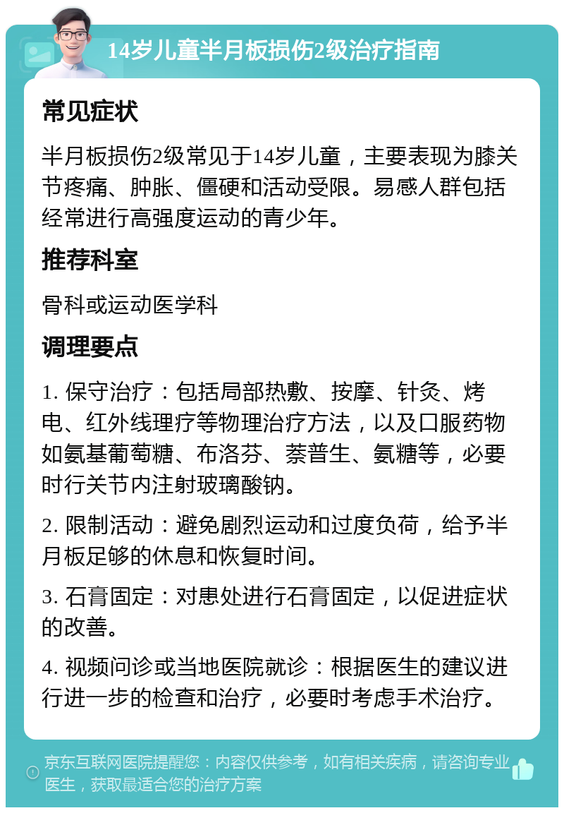 14岁儿童半月板损伤2级治疗指南 常见症状 半月板损伤2级常见于14岁儿童，主要表现为膝关节疼痛、肿胀、僵硬和活动受限。易感人群包括经常进行高强度运动的青少年。 推荐科室 骨科或运动医学科 调理要点 1. 保守治疗：包括局部热敷、按摩、针灸、烤电、红外线理疗等物理治疗方法，以及口服药物如氨基葡萄糖、布洛芬、萘普生、氨糖等，必要时行关节内注射玻璃酸钠。 2. 限制活动：避免剧烈运动和过度负荷，给予半月板足够的休息和恢复时间。 3. 石膏固定：对患处进行石膏固定，以促进症状的改善。 4. 视频问诊或当地医院就诊：根据医生的建议进行进一步的检查和治疗，必要时考虑手术治疗。