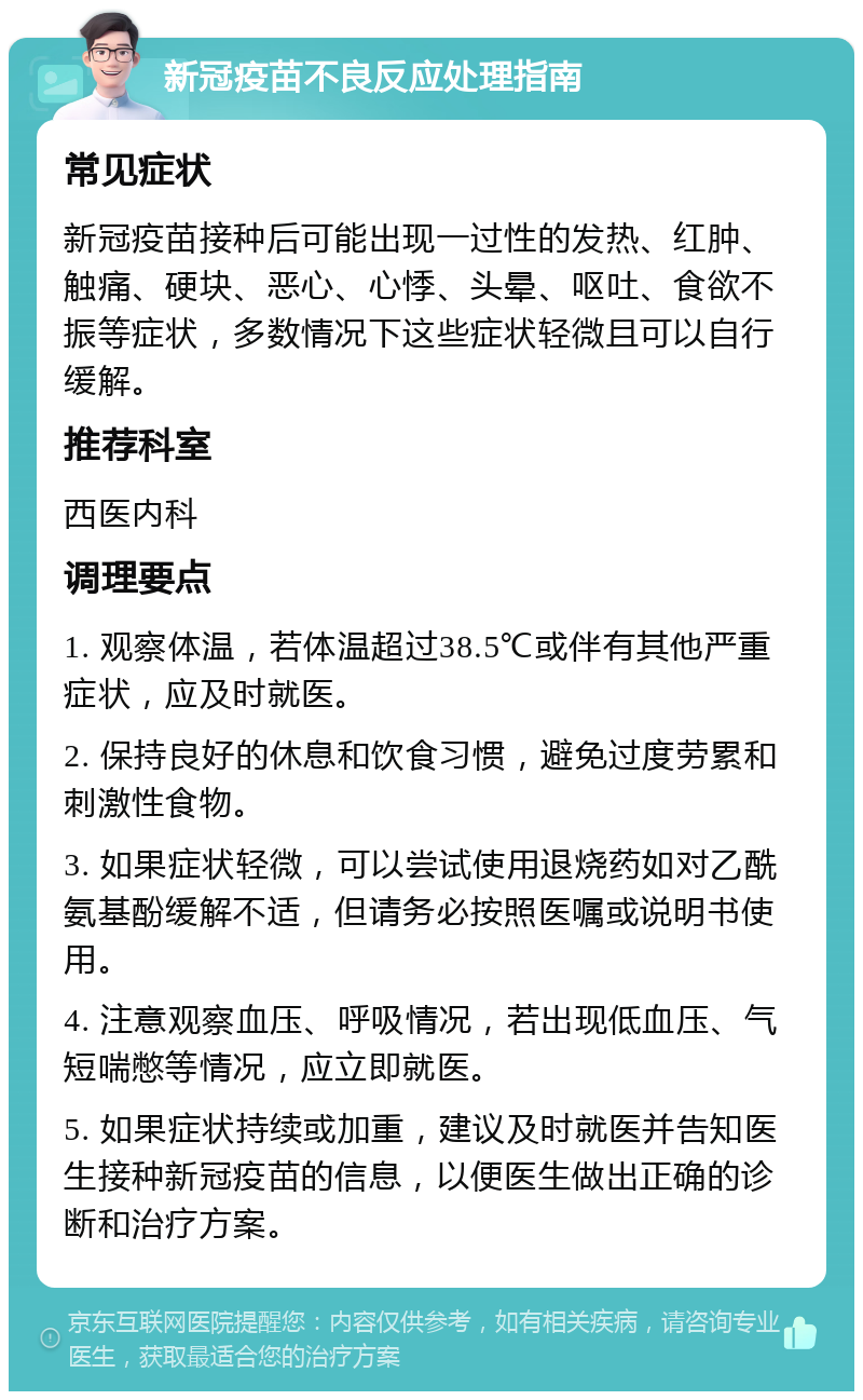 新冠疫苗不良反应处理指南 常见症状 新冠疫苗接种后可能出现一过性的发热、红肿、触痛、硬块、恶心、心悸、头晕、呕吐、食欲不振等症状，多数情况下这些症状轻微且可以自行缓解。 推荐科室 西医内科 调理要点 1. 观察体温，若体温超过38.5℃或伴有其他严重症状，应及时就医。 2. 保持良好的休息和饮食习惯，避免过度劳累和刺激性食物。 3. 如果症状轻微，可以尝试使用退烧药如对乙酰氨基酚缓解不适，但请务必按照医嘱或说明书使用。 4. 注意观察血压、呼吸情况，若出现低血压、气短喘憋等情况，应立即就医。 5. 如果症状持续或加重，建议及时就医并告知医生接种新冠疫苗的信息，以便医生做出正确的诊断和治疗方案。