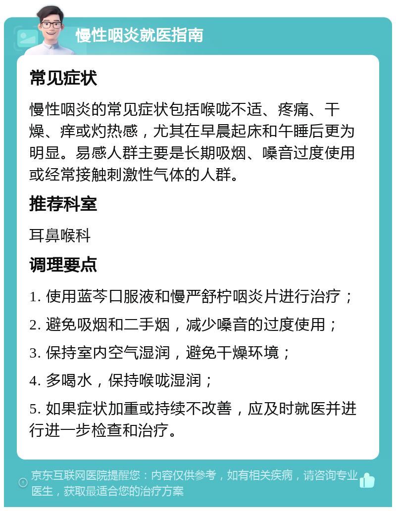 慢性咽炎就医指南 常见症状 慢性咽炎的常见症状包括喉咙不适、疼痛、干燥、痒或灼热感，尤其在早晨起床和午睡后更为明显。易感人群主要是长期吸烟、嗓音过度使用或经常接触刺激性气体的人群。 推荐科室 耳鼻喉科 调理要点 1. 使用蓝芩口服液和慢严舒柠咽炎片进行治疗； 2. 避免吸烟和二手烟，减少嗓音的过度使用； 3. 保持室内空气湿润，避免干燥环境； 4. 多喝水，保持喉咙湿润； 5. 如果症状加重或持续不改善，应及时就医并进行进一步检查和治疗。