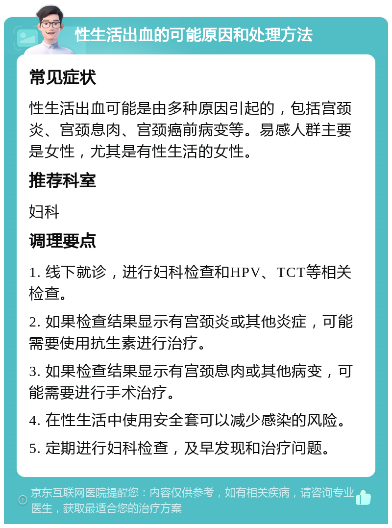 性生活出血的可能原因和处理方法 常见症状 性生活出血可能是由多种原因引起的，包括宫颈炎、宫颈息肉、宫颈癌前病变等。易感人群主要是女性，尤其是有性生活的女性。 推荐科室 妇科 调理要点 1. 线下就诊，进行妇科检查和HPV、TCT等相关检查。 2. 如果检查结果显示有宫颈炎或其他炎症，可能需要使用抗生素进行治疗。 3. 如果检查结果显示有宫颈息肉或其他病变，可能需要进行手术治疗。 4. 在性生活中使用安全套可以减少感染的风险。 5. 定期进行妇科检查，及早发现和治疗问题。