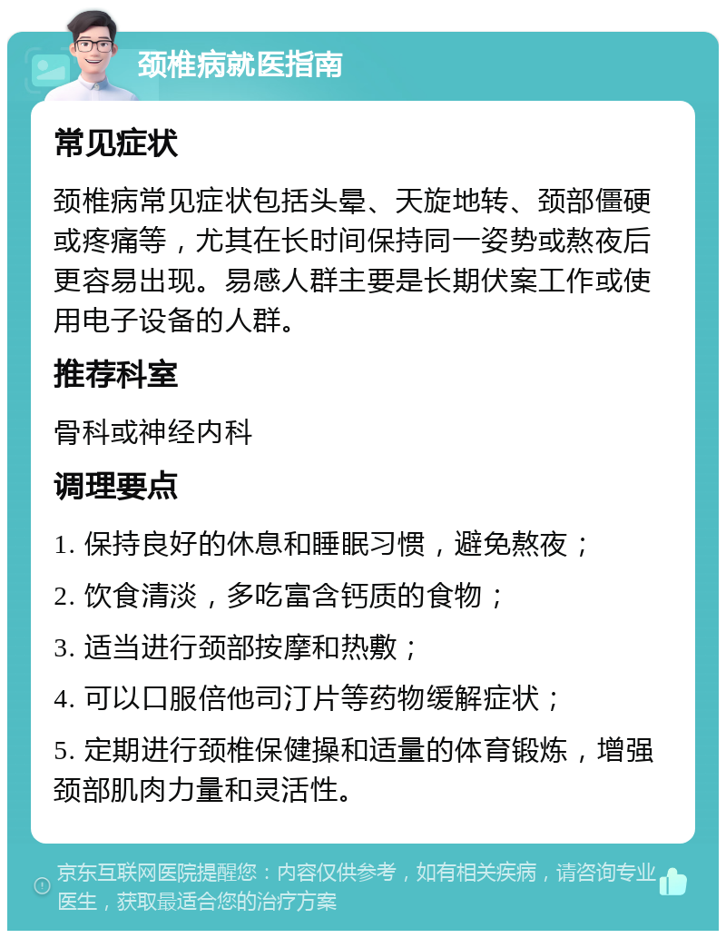 颈椎病就医指南 常见症状 颈椎病常见症状包括头晕、天旋地转、颈部僵硬或疼痛等，尤其在长时间保持同一姿势或熬夜后更容易出现。易感人群主要是长期伏案工作或使用电子设备的人群。 推荐科室 骨科或神经内科 调理要点 1. 保持良好的休息和睡眠习惯，避免熬夜； 2. 饮食清淡，多吃富含钙质的食物； 3. 适当进行颈部按摩和热敷； 4. 可以口服倍他司汀片等药物缓解症状； 5. 定期进行颈椎保健操和适量的体育锻炼，增强颈部肌肉力量和灵活性。