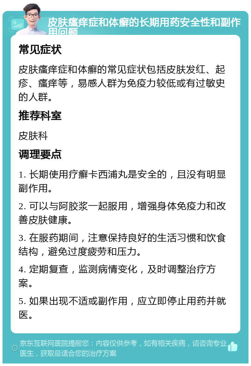 皮肤瘙痒症和体癣的长期用药安全性和副作用问题 常见症状 皮肤瘙痒症和体癣的常见症状包括皮肤发红、起疹、瘙痒等，易感人群为免疫力较低或有过敏史的人群。 推荐科室 皮肤科 调理要点 1. 长期使用疗癣卡西浦丸是安全的，且没有明显副作用。 2. 可以与阿胶浆一起服用，增强身体免疫力和改善皮肤健康。 3. 在服药期间，注意保持良好的生活习惯和饮食结构，避免过度疲劳和压力。 4. 定期复查，监测病情变化，及时调整治疗方案。 5. 如果出现不适或副作用，应立即停止用药并就医。