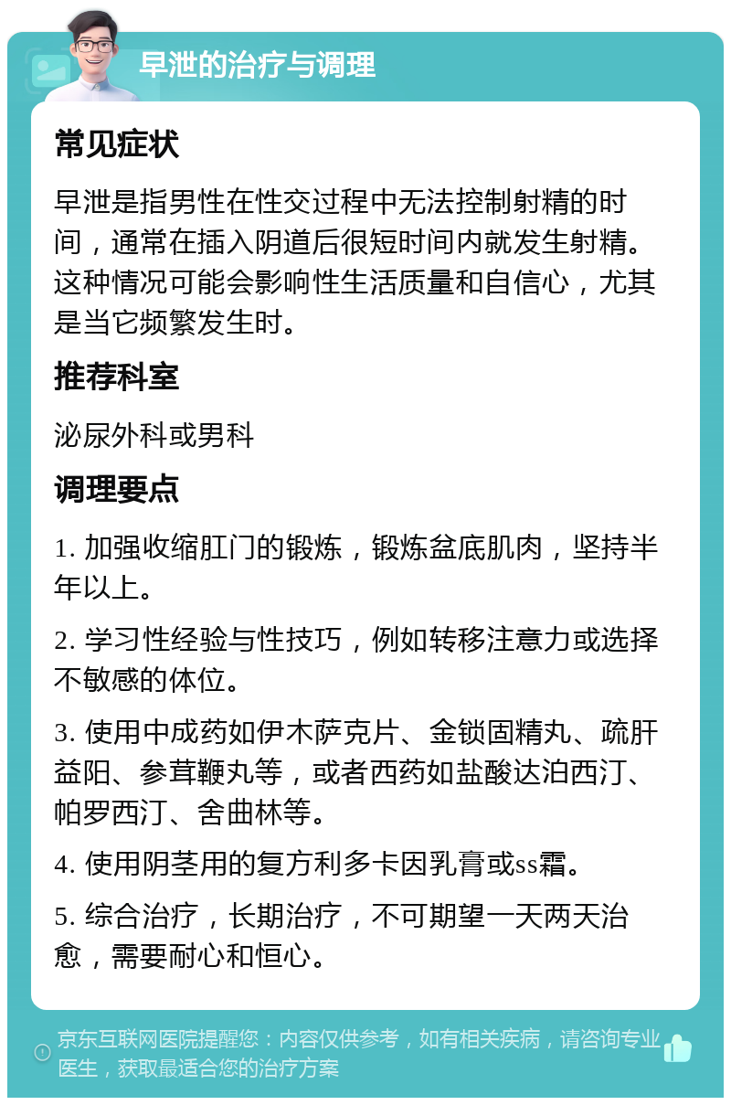 早泄的治疗与调理 常见症状 早泄是指男性在性交过程中无法控制射精的时间，通常在插入阴道后很短时间内就发生射精。这种情况可能会影响性生活质量和自信心，尤其是当它频繁发生时。 推荐科室 泌尿外科或男科 调理要点 1. 加强收缩肛门的锻炼，锻炼盆底肌肉，坚持半年以上。 2. 学习性经验与性技巧，例如转移注意力或选择不敏感的体位。 3. 使用中成药如伊木萨克片、金锁固精丸、疏肝益阳、参茸鞭丸等，或者西药如盐酸达泊西汀、帕罗西汀、舍曲林等。 4. 使用阴茎用的复方利多卡因乳膏或ss霜。 5. 综合治疗，长期治疗，不可期望一天两天治愈，需要耐心和恒心。