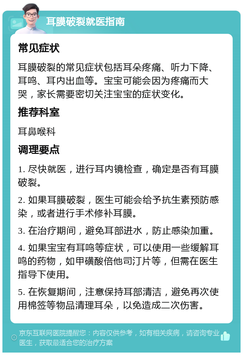 耳膜破裂就医指南 常见症状 耳膜破裂的常见症状包括耳朵疼痛、听力下降、耳鸣、耳内出血等。宝宝可能会因为疼痛而大哭，家长需要密切关注宝宝的症状变化。 推荐科室 耳鼻喉科 调理要点 1. 尽快就医，进行耳内镜检查，确定是否有耳膜破裂。 2. 如果耳膜破裂，医生可能会给予抗生素预防感染，或者进行手术修补耳膜。 3. 在治疗期间，避免耳部进水，防止感染加重。 4. 如果宝宝有耳鸣等症状，可以使用一些缓解耳鸣的药物，如甲磺酸倍他司汀片等，但需在医生指导下使用。 5. 在恢复期间，注意保持耳部清洁，避免再次使用棉签等物品清理耳朵，以免造成二次伤害。