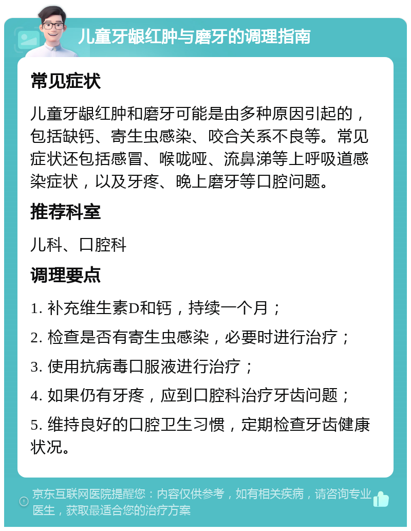 儿童牙龈红肿与磨牙的调理指南 常见症状 儿童牙龈红肿和磨牙可能是由多种原因引起的，包括缺钙、寄生虫感染、咬合关系不良等。常见症状还包括感冒、喉咙哑、流鼻涕等上呼吸道感染症状，以及牙疼、晚上磨牙等口腔问题。 推荐科室 儿科、口腔科 调理要点 1. 补充维生素D和钙，持续一个月； 2. 检查是否有寄生虫感染，必要时进行治疗； 3. 使用抗病毒口服液进行治疗； 4. 如果仍有牙疼，应到口腔科治疗牙齿问题； 5. 维持良好的口腔卫生习惯，定期检查牙齿健康状况。