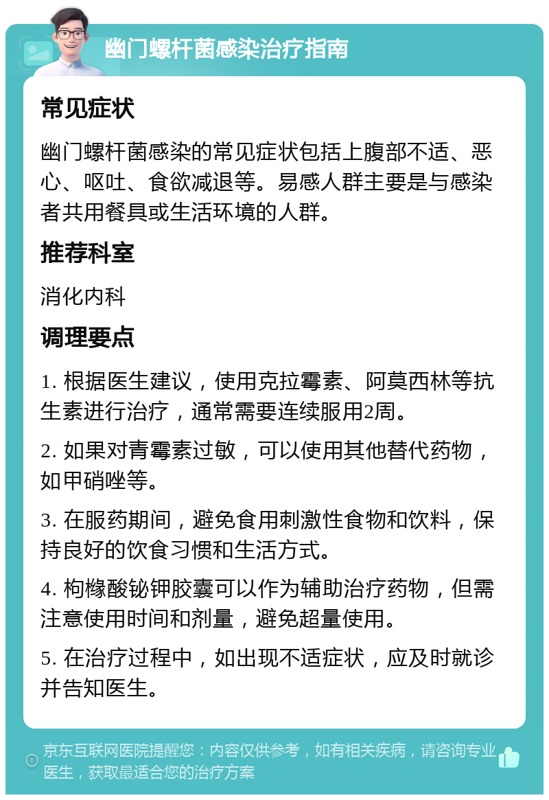 幽门螺杆菌感染治疗指南 常见症状 幽门螺杆菌感染的常见症状包括上腹部不适、恶心、呕吐、食欲减退等。易感人群主要是与感染者共用餐具或生活环境的人群。 推荐科室 消化内科 调理要点 1. 根据医生建议，使用克拉霉素、阿莫西林等抗生素进行治疗，通常需要连续服用2周。 2. 如果对青霉素过敏，可以使用其他替代药物，如甲硝唑等。 3. 在服药期间，避免食用刺激性食物和饮料，保持良好的饮食习惯和生活方式。 4. 枸橼酸铋钾胶囊可以作为辅助治疗药物，但需注意使用时间和剂量，避免超量使用。 5. 在治疗过程中，如出现不适症状，应及时就诊并告知医生。