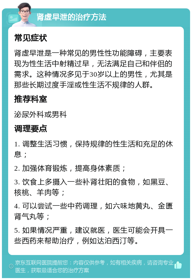 肾虚早泄的治疗方法 常见症状 肾虚早泄是一种常见的男性性功能障碍，主要表现为性生活中射精过早，无法满足自己和伴侣的需求。这种情况多见于30岁以上的男性，尤其是那些长期过度手淫或性生活不规律的人群。 推荐科室 泌尿外科或男科 调理要点 1. 调整生活习惯，保持规律的性生活和充足的休息； 2. 加强体育锻炼，提高身体素质； 3. 饮食上多摄入一些补肾壮阳的食物，如黑豆、核桃、羊肉等； 4. 可以尝试一些中药调理，如六味地黄丸、金匮肾气丸等； 5. 如果情况严重，建议就医，医生可能会开具一些西药来帮助治疗，例如达泊西汀等。