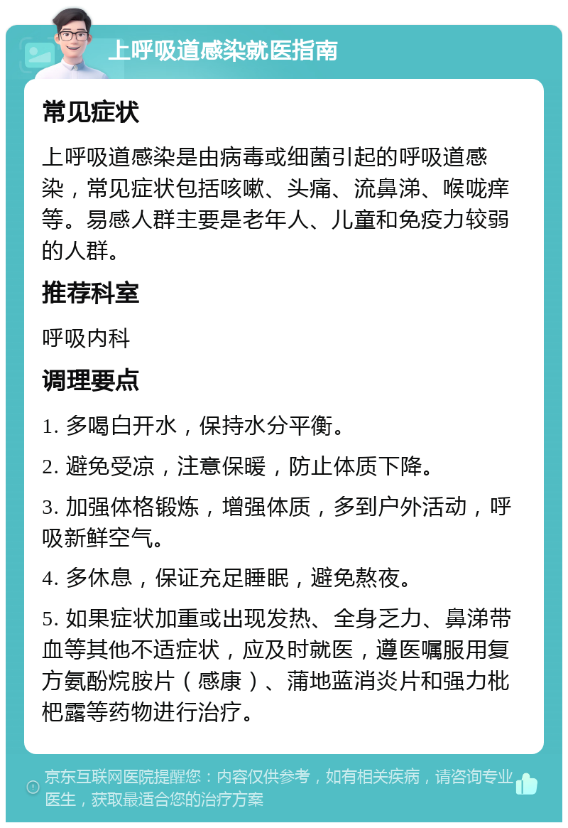 上呼吸道感染就医指南 常见症状 上呼吸道感染是由病毒或细菌引起的呼吸道感染，常见症状包括咳嗽、头痛、流鼻涕、喉咙痒等。易感人群主要是老年人、儿童和免疫力较弱的人群。 推荐科室 呼吸内科 调理要点 1. 多喝白开水，保持水分平衡。 2. 避免受凉，注意保暖，防止体质下降。 3. 加强体格锻炼，增强体质，多到户外活动，呼吸新鲜空气。 4. 多休息，保证充足睡眠，避免熬夜。 5. 如果症状加重或出现发热、全身乏力、鼻涕带血等其他不适症状，应及时就医，遵医嘱服用复方氨酚烷胺片（感康）、蒲地蓝消炎片和强力枇杷露等药物进行治疗。