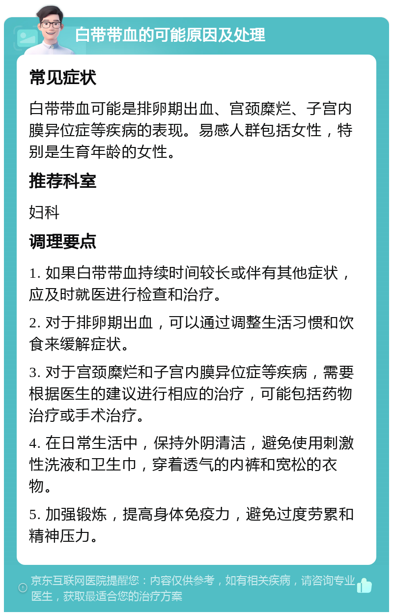 白带带血的可能原因及处理 常见症状 白带带血可能是排卵期出血、宫颈糜烂、子宫内膜异位症等疾病的表现。易感人群包括女性，特别是生育年龄的女性。 推荐科室 妇科 调理要点 1. 如果白带带血持续时间较长或伴有其他症状，应及时就医进行检查和治疗。 2. 对于排卵期出血，可以通过调整生活习惯和饮食来缓解症状。 3. 对于宫颈糜烂和子宫内膜异位症等疾病，需要根据医生的建议进行相应的治疗，可能包括药物治疗或手术治疗。 4. 在日常生活中，保持外阴清洁，避免使用刺激性洗液和卫生巾，穿着透气的内裤和宽松的衣物。 5. 加强锻炼，提高身体免疫力，避免过度劳累和精神压力。